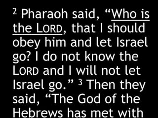 2 Pharaoh said, “Who is
the LORD, that I should
obey him and let Israel
go? I do not know the
LORD and I will not let
Israel go.” 3 Then they
said, “The God of the
Hebrews has met with
 