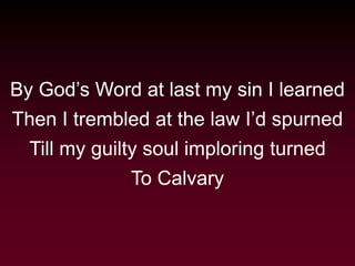 By God’s Word at last my sin I learned
Then I trembled at the law I’d spurned
Till my guilty soul imploring turned
To Calvary
 