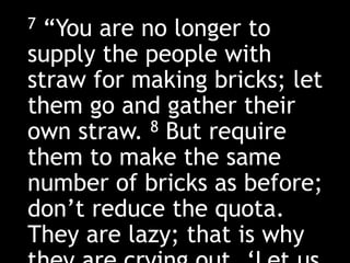 7 “You are no longer to
supply the people with
straw for making bricks; let
them go and gather their
own straw. 8 But require
them to make the same
number of bricks as before;
don’t reduce the quota.
They are lazy; that is why
 