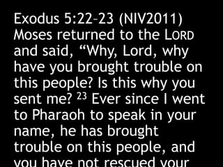 Exodus 5:22–23 (NIV2011)
Moses returned to the LORD
and said, “Why, Lord, why
have you brought trouble on
this people? Is this why you
sent me? 23 Ever since I went
to Pharaoh to speak in your
name, he has brought
trouble on this people, and
 