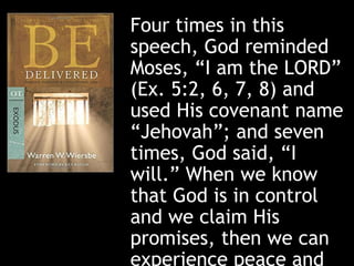 Four times in this
speech, God reminded
Moses, “I am the LORD”
(Ex. 5:2, 6, 7, 8) and
used His covenant name
“Jehovah”; and seven
times, God said, “I
will.” When we know
that God is in control
and we claim His
promises, then we can
experience peace and
 