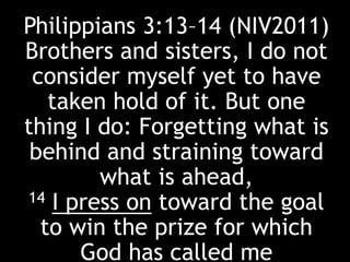 Philippians 3:13–14 (NIV2011)
Brothers and sisters, I do not
consider myself yet to have
taken hold of it. But one
thing I do: Forgetting what is
behind and straining toward
what is ahead,
14 I press on toward the goal
to win the prize for which
God has called me
 