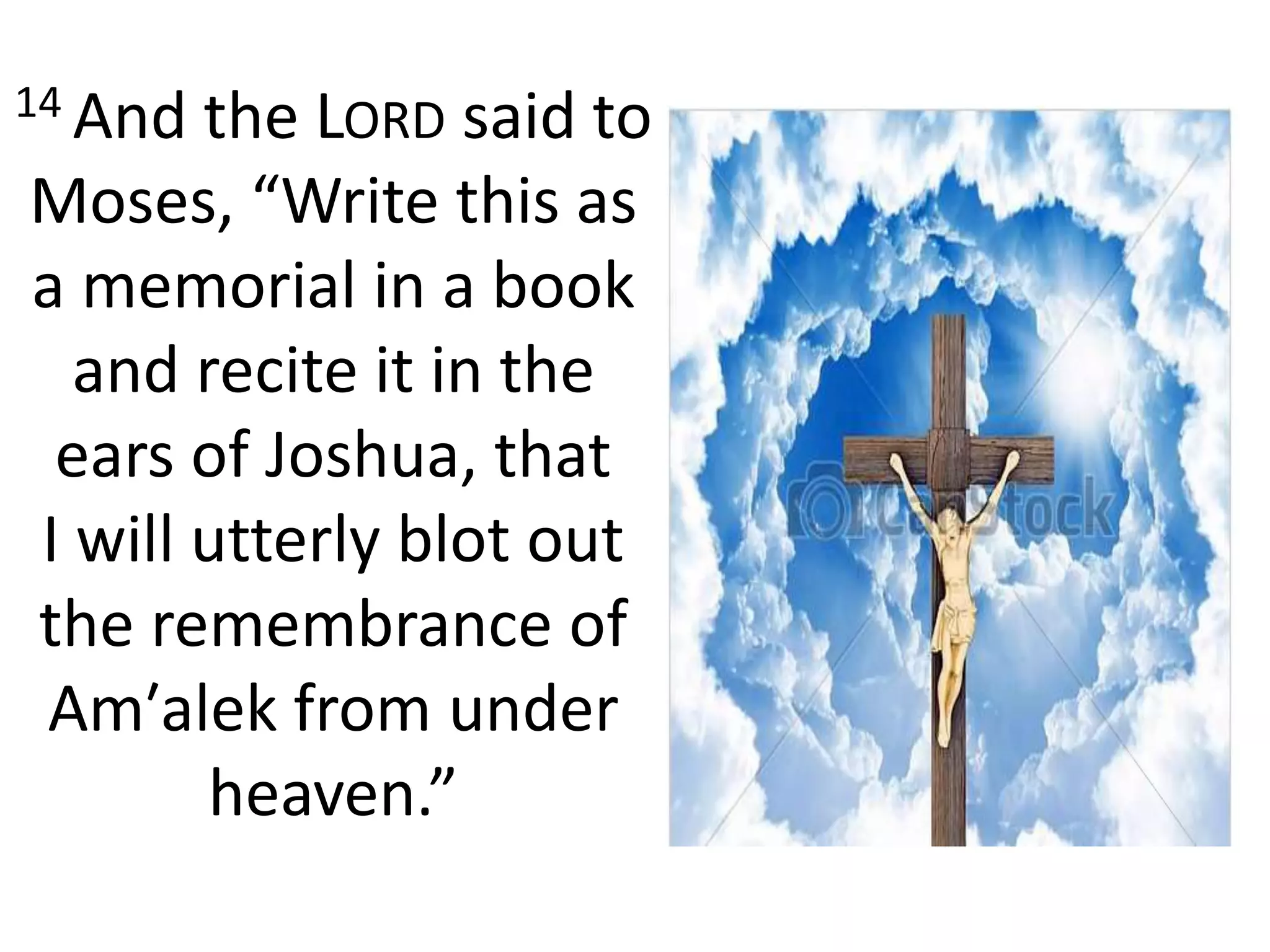 14 And the LORD said to
Moses, “Write this as
a memorial in a book
and recite it in the
ears of Joshua, that
I will utterly blot out
the remembrance of
Am′alek from under
heaven.”
 
