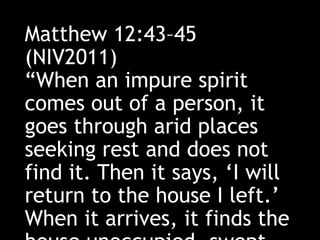 Matthew 12:43–45
(NIV2011)
“When an impure spirit
comes out of a person, it
goes through arid places
seeking rest and does not
find it. Then it says, ‘I will
return to the house I left.’
When it arrives, it finds the
 