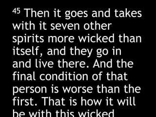 45 Then it goes and takes
with it seven other
spirits more wicked than
itself, and they go in
and live there. And the
final condition of that
person is worse than the
first. That is how it will
 