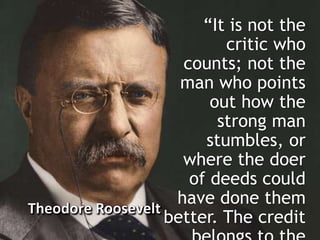 “It is not the
critic who
counts; not the
man who points
out how the
strong man
stumbles, or
where the doer
of deeds could
have done them
better. The credit
 