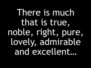 There is much
that is true,
noble, right, pure,
lovely, admirable
and excellent…
 