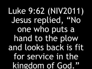 Luke 9:62 (NIV2011)
Jesus replied, “No
one who puts a
hand to the plow
and looks back is fit
for service in the
kingdom of God.”
 