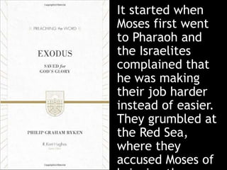It started when
Moses first went
to Pharaoh and
the Israelites
complained that
he was making
their job harder
instead of easier.
They grumbled at
the Red Sea,
where they
accused Moses of
 