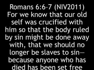 Romans 6:6–7 (NIV2011)
For we know that our old
self was crucified with
him so that the body ruled
by sin might be done away
with, that we should no
longer be slaves to sin—
because anyone who has
died has been set free
 