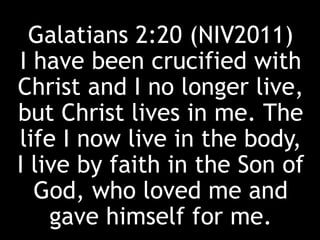 Galatians 2:20 (NIV2011)
I have been crucified with
Christ and I no longer live,
but Christ lives in me. The
life I now live in the body,
I live by faith in the Son of
God, who loved me and
gave himself for me.
 