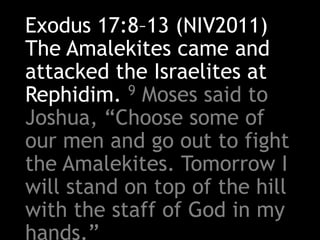 Exodus 17:8–13 (NIV2011)
The Amalekites came and
attacked the Israelites at
Rephidim. 9 Moses said to
Joshua, “Choose some of
our men and go out to fight
the Amalekites. Tomorrow I
will stand on top of the hill
with the staff of God in my
hands.”
 