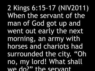 2 Kings 6:15–17 (NIV2011)
When the servant of the
man of God got up and
went out early the next
morning, an army with
horses and chariots had
surrounded the city. “Oh
no, my lord! What shall
 