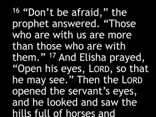 16 “Don’t be afraid,” the
prophet answered. “Those
who are with us are more
than those who are with
them.” 17 And Elisha prayed,
“Open his eyes, LORD, so that
he may see.” Then the LORD
opened the servant’s eyes,
and he looked and saw the
hills full of horses and
 