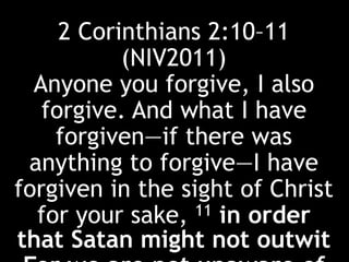 2 Corinthians 2:10–11
(NIV2011)
Anyone you forgive, I also
forgive. And what I have
forgiven—if there was
anything to forgive—I have
forgiven in the sight of Christ
for your sake, 11 in order
that Satan might not outwit
 