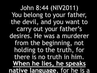 John 8:44 (NIV2011)
You belong to your father,
the devil, and you want to
carry out your father’s
desires. He was a murderer
from the beginning, not
holding to the truth, for
there is no truth in him.
When he lies, he speaks
native language, for he is a
 