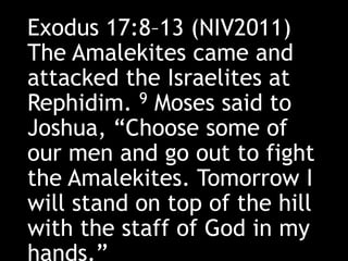 Exodus 17:8–13 (NIV2011)
The Amalekites came and
attacked the Israelites at
Rephidim. 9 Moses said to
Joshua, “Choose some of
our men and go out to fight
the Amalekites. Tomorrow I
will stand on top of the hill
with the staff of God in my
hands.”
 
