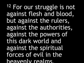12 For our struggle is not
against flesh and blood,
but against the rulers,
against the authorities,
against the powers of
this dark world and
against the spiritual
forces of evil in the
 