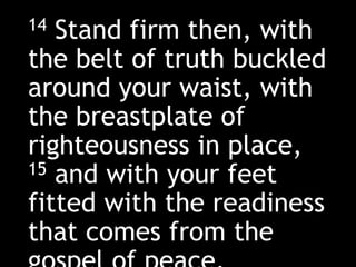 14 Stand firm then, with
the belt of truth buckled
around your waist, with
the breastplate of
righteousness in place,
15 and with your feet
fitted with the readiness
that comes from the
 