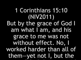 1 Corinthians 15:10
(NIV2011)
But by the grace of God I
am what I am, and his
grace to me was not
without effect. No, I
worked harder than all of
them—yet not I, but the
 