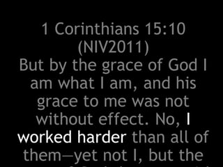 1 Corinthians 15:10
(NIV2011)
But by the grace of God I
am what I am, and his
grace to me was not
without effect. No, I
worked harder than all of
them—yet not I, but the
 