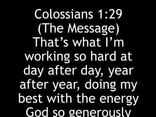 Colossians 1:29
(The Message)
That’s what I’m
working so hard at
day after day, year
after year, doing my
best with the energy
God so generously
 