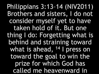 Philippians 3:13–14 (NIV2011)
Brothers and sisters, I do not
consider myself yet to have
taken hold of it. But one
thing I do: Forgetting what is
behind and straining toward
what is ahead, 14 I press on
toward the goal to win the
prize for which God has
called me heavenward in
 