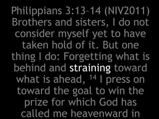 Philippians 3:13–14 (NIV2011)
Brothers and sisters, I do not
consider myself yet to have
taken hold of it. But one
thing I do: Forgetting what is
behind and straining toward
what is ahead, 14 I press on
toward the goal to win the
prize for which God has
called me heavenward in
 