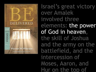 Israel’s great victory
over Amalek
involved three
elements: the power
of God in heaven,
the skill of Joshua
and the army on the
battlefield, and the
intercession of
Moses, Aaron, and
Hur on the top of
 