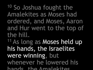 10 So Joshua fought the
Amalekites as Moses had
ordered, and Moses, Aaron
and Hur went to the top of
the hill.
11 As long as Moses held up
his hands, the Israelites
were winning, but
whenever he lowered his
 