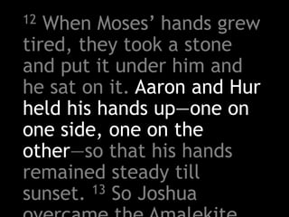 12 When Moses’ hands grew
tired, they took a stone
and put it under him and
he sat on it. Aaron and Hur
held his hands up—one on
one side, one on the
other—so that his hands
remained steady till
sunset. 13 So Joshua
 