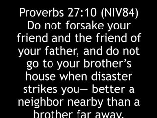 Proverbs 27:10 (NIV84)
Do not forsake your
friend and the friend of
your father, and do not
go to your brother’s
house when disaster
strikes you— better a
neighbor nearby than a
 