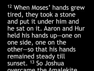 12 When Moses’ hands grew
tired, they took a stone
and put it under him and
he sat on it. Aaron and Hur
held his hands up—one on
one side, one on the
other—so that his hands
remained steady till
sunset. 13 So Joshua
 