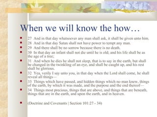 When we will know the how…
 27 And in that day whatsoever any man shall ask, it shall be given unto him.
 28 And in that day Satan shall not have power to tempt any man.
 29 And there shall be no sorrow because there is no death.
 30 In that day an infant shall not die until he is old; and his life shall be as
the age of a tree;
 31 And when he dies he shall not sleep, that is to say in the earth, but shall
be changed in the twinkling of an eye, and shall be caught up, and his rest
shall be glorious.
 32 Yea, verily I say unto you, in that day when the Lord shall come, he shall
reveal all things—
 33 Things which have passed, and hidden things which no man knew, things
of the earth, by which it was made, and the purpose and the end thereof—
 34 Things most precious, things that are above, and things that are beneath,
things that are in the earth, and upon the earth, and in heaven.
 (Doctrine and Covenants | Section 101:27 - 34)
 