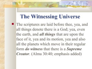 The Witnessing Universe
 The scriptures are laid before thee, yea, and
all things denote there is a God; yea, even
the earth, and all things that are upon the
face of it, yea and its motion, yea and also
all the planets which move in their regular
form do witness that there is a Supreme
Creator. (Alma 30:40; emphasis added)
 
