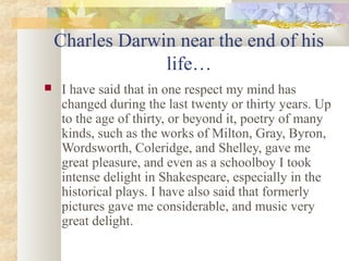 Charles Darwin near the end of his
life…
 I have said that in one respect my mind has
changed during the last twenty or thirty years. Up
to the age of thirty, or beyond it, poetry of many
kinds, such as the works of Milton, Gray, Byron,
Wordsworth, Coleridge, and Shelley, gave me
great pleasure, and even as a schoolboy I took
intense delight in Shakespeare, especially in the
historical plays. I have also said that formerly
pictures gave me considerable, and music very
great delight.
 