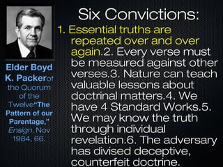 Six Convictions:Six Convictions:
1. Essential truths are1. Essential truths are
repeated over and overrepeated over and over
again.again.2. Every verse must2. Every verse must
be measured against otherbe measured against other
verses.3. Nature can teachverses.3. Nature can teach
valuable lessons aboutvaluable lessons about
doctrinal matters.4. Wedoctrinal matters.4. We
have 4 Standard Works.5.have 4 Standard Works.5.
We may know the truthWe may know the truth
through individualthrough individual
revelation.6. The adversaryrevelation.6. The adversary
has divised deceptive,has divised deceptive,
counterfeit doctrine.counterfeit doctrine.
Elder BoydElder Boyd
K. PackerK. Packerofof
the Quorumthe Quorum
of theof the
TwelveTwelve“The“The
Pattern of ourPattern of our
Parentage,”Parentage,”
EnsignEnsign, Nov, Nov
1984, 66.1984, 66.
 