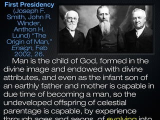 First PresidencyFirst Presidency
(Joseph F.(Joseph F.
Smith, John R.Smith, John R.
Winder,Winder,
Anthon H.Anthon H.
Lund) “TheLund) “The
Origin of Man,”Origin of Man,”
EnsignEnsign, Feb, Feb
2002, 26.2002, 26.
Man is the child of God, formed in theMan is the child of God, formed in the
divine image and endowed with divinedivine image and endowed with divine
attributes, and even as the infant son ofattributes, and even as the infant son of
an earthly father and mother is capable inan earthly father and mother is capable in
due time of becoming a man, so thedue time of becoming a man, so the
undeveloped offspring of celestialundeveloped offspring of celestial
parentage is capable, by experienceparentage is capable, by experience
 