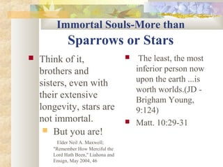 Immortal Souls-More than
Sparrows or Stars
 Think of it,
brothers and
sisters, even with
their extensive
longevity, stars are
not immortal.
 But you are!
Elder Neil A. Maxwell;
"Remember How Merciful the
Lord Hath Been," Liahona and
Ensign, May 2004, 46
 The least, the most
inferior person now
upon the earth ...is
worth worlds.(JD -
Brigham Young,
9:124)
 Matt. 10:29-31
 