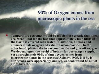 90% of Oxygen comes from90% of Oxygen comes from
microscopic plants in the seamicroscopic plants in the sea
 Temperature extremes would be much more erratic than theyTemperature extremes would be much more erratic than they
are, were it not for the fact that approximately four-fifths ofare, were it not for the fact that approximately four-fifths of
the Earth is covered with water. In addition, humans andthe Earth is covered with water. In addition, humans and
animals inhale oxygen and exhale carbon dioxide. On theanimals inhale oxygen and exhale carbon dioxide. On the
other hand, plants take in carbon dioxide and give off oxygen.other hand, plants take in carbon dioxide and give off oxygen.
We depend upon the world of botany for our oxygen supply,We depend upon the world of botany for our oxygen supply,
yet approximately 90% of that oxygen comes fromyet approximately 90% of that oxygen comes from
microscopic plants in the seas (see Asimov, 1975, 2:116). Ifmicroscopic plants in the seas (see Asimov, 1975, 2:116). If
our oceans were appreciably smaller, we soon would be out ofour oceans were appreciably smaller, we soon would be out of
air to breathe.air to breathe.
 