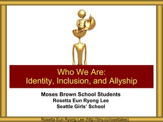 Who We Are:
Identity, Inclusion, and Allyship
    Moses Brown School Students
          Rosetta Eun Ryong Lee
           Seattle Girls’ School

    Rosetta Eun Ryong Lee (http://tiny.cc/rosettalee)
 