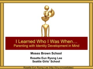 I Learned Who I Was When…
Parenting with Identity Development in Mind

            Moses Brown School
            Rosetta Eun Ryong Lee
             Seattle Girls’ School

      Rosetta Eun Ryong Lee (http://tiny.cc/rosettalee)
 