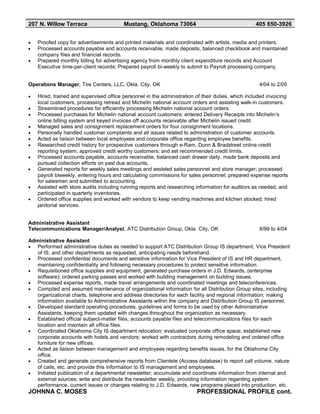 207 N. Willow Terrace Mustang, Oklahoma 73064 405 650-3926
• Proofed copy for advertisements and printed materials and coordinated with artists, media and printers.
• Processed accounts payable and accounts receivable, made deposits, balanced checkbook and maintained
company files and financial records.
• Prepared monthly billing for advertising agency from monthly client expenditure records and Account
Executive time-per-client records; Prepared payroll bi-weekly to submit to Payroll processing company.
Operations Manager, Tire Centers, LLC, Okla. City, OK 4/04 to 2/05
• Hired, trained and supervised office personnel in the administration of their duties, which included invoicing
local customers, processing retread and Michelin national account orders and assisting walk-in customers.
• Streamlined procedures for efficiently processing Michelin national account orders.
• Processed purchases for Michelin national account customers; entered Delivery Receipts into Michelin’s
online billing system and keyed invoices off accounts receivable after Michelin issued credit.
• Managed sales and consignment replacement orders for four consignment locations.
• Personally handled customer complaints and all issues related to administration of customer accounts.
• Acted as liaison between local employees and corporate office regarding employee benefits.
• Researched credit history for prospective customers through e-Ram, Dunn & Bradstreet online credit
reporting system; approved credit worthy customers; and set recommended credit limits.
• Processed accounts payable, accounts receivable, balanced cash drawer daily, made bank deposits and
pursued collection efforts on past due accounts.
• Generated reports for weekly sales meetings and assisted sales personnel and store manager; processed
payroll biweekly, entering hours and calculating commissions for sales personnel; prepared expense reports
for salesmen and submitted to accounting.
• Assisted with store audits including running reports and researching information for auditors as needed, and
participated in quarterly inventories.
• Ordered office supplies and worked with vendors to keep vending machines and kitchen stocked; hired
janitorial services.
Administrative Assistant
Telecommunications Manager/Analyst, ATC Distribution Group, Okla. City, OK 8/99 to 4/04
Administrative Assistant
• Performed administrative duties as needed to support ATC Distribution Group IS department, Vice President
of IS, and other departments as requested, anticipating needs beforehand.
• Processed confidential documents and sensitive information for Vice President of IS and HR department,
maintaining confidentiality and following necessary procedures to protect sensitive information.
• Requisitioned office supplies and equipment, generated purchase orders in J.D. Edwards, (enterprise
software); ordered parking passes and worked with building management on building issues.
• Processed expense reports, made travel arrangements and coordinated meetings and teleconferences.
• Compiled and assumed maintenance of organizational information for all Distribution Group sites, including
organizational charts, telephone and address directories for each facility and regional information; making
information available to Administrative Assistants within the company and Distribution Group IS personnel.
• Developed standard operating procedures, guidelines and forms to be used by other Administrative
Assistants, keeping them updated with changes throughout the organization as necessary.
• Established official subject-matter files, accounts payable files and telecommunications files for each
location and maintain all office files.
• Coordinated Oklahoma City IS department relocation; evaluated corporate office space; established new
corporate accounts with hotels and vendors; worked with contractors during remodeling and ordered office
furniture for new offices.
• Acted as liaison between management and employees regarding benefits issues, for the Oklahoma City
office.
• Created and generate comprehensive reports from Clientele (Access database) to report call volume, nature
of calls, etc. and provide this information to IS management and employees.
• Initiated publication of a departmental newsletter; accumulate and coordinate information from internal and
external sources; write and distribute the newsletter weekly, providing information regarding system
performance, current issues or changes relating to J.D. Edwards, new programs placed into production, etc.
JOHNNA C. MOSES PROFESSIONAL PROFILE cont.
 
