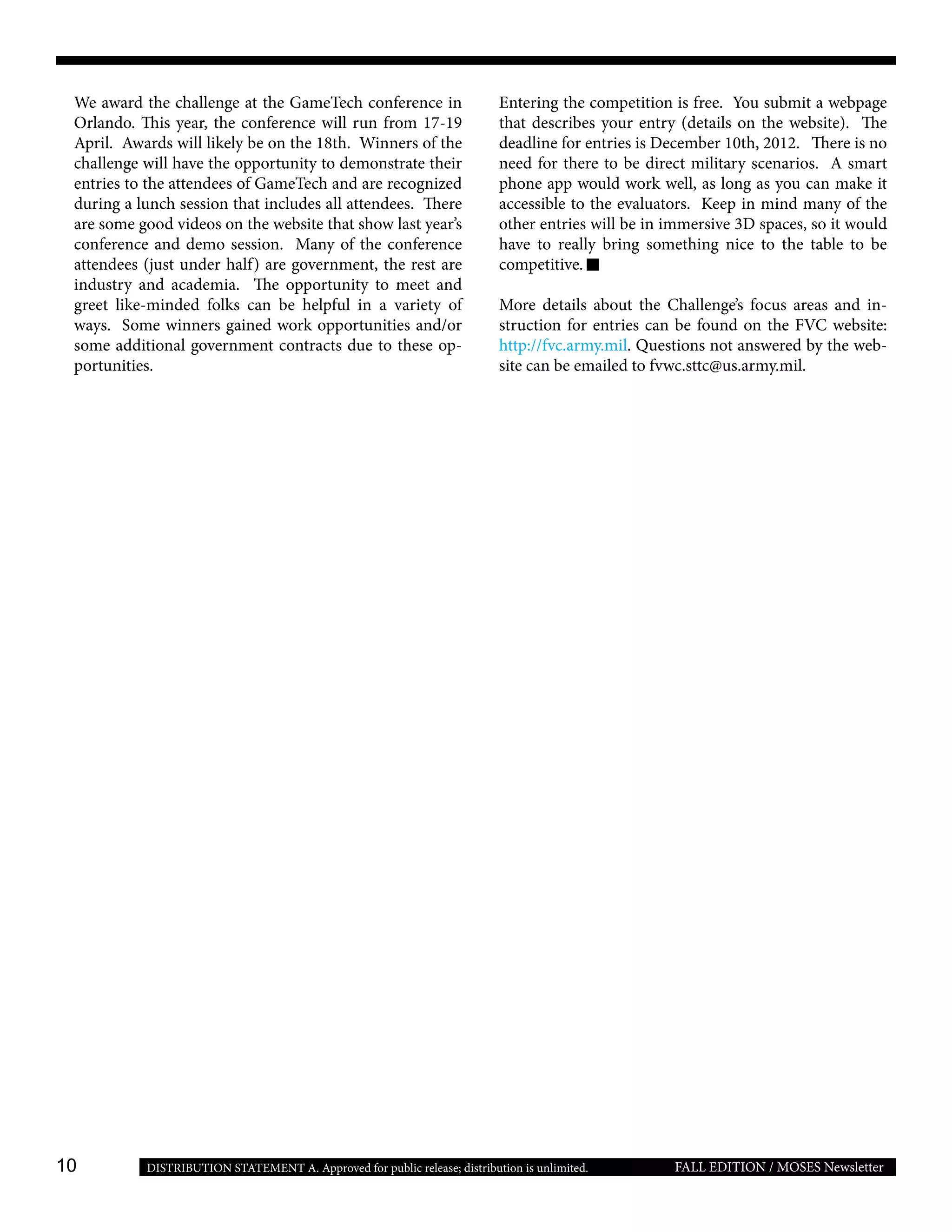 10 FALL EDITION / MOSES NewsletterDISTRIBUTION STATEMENT A. Approved for public release; distribution is unlimited.
We award the challenge at the GameTech conference in
Orlando. This year, the conference will run from 17-19
April. Awards will likely be on the 18th. Winners of the
challenge will have the opportunity to demonstrate their
entries to the attendees of GameTech and are recognized
during a lunch session that includes all attendees. There
are some good videos on the website that show last year’s
conference and demo session. Many of the conference
attendees (just under half) are government, the rest are
industry and academia. The opportunity to meet and
greet like-minded folks can be helpful in a variety of
ways. Some winners gained work opportunities and/or
some additional government contracts due to these op-
portunities.
Entering the competition is free. You submit a webpage
that describes your entry (details on the website). The
deadline for entries is December 10th, 2012. There is no
need for there to be direct military scenarios. A smart
phone app would work well, as long as you can make it
accessible to the evaluators. Keep in mind many of the
other entries will be in immersive 3D spaces, so it would
have to really bring something nice to the table to be
competitive.
More details about the Challenge’s focus areas and in-
struction for entries can be found on the FVC website:
http://fvc.army.mil. Questions not answered by the web-
site can be emailed to fvwc.sttc@us.army.mil.
 