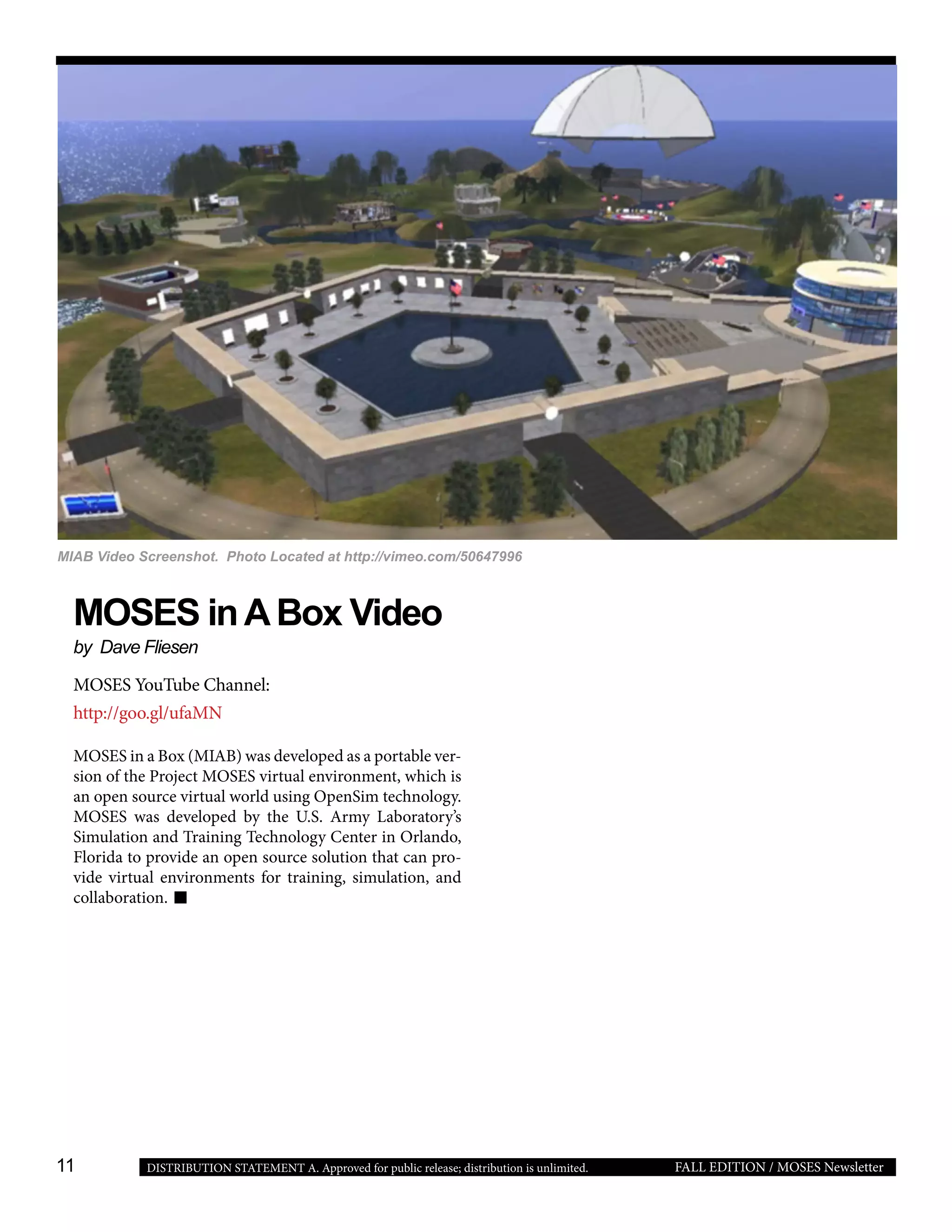 11 FALL EDITION / MOSES NewsletterDISTRIBUTION STATEMENT A. Approved for public release; distribution is unlimited.
MOSES inABox Video
by Dave Fliesen
MOSES YouTube Channel:
http://goo.gl/ufaMN
MOSES in a Box (MIAB) was developed as a portable ver-
sion of the Project MOSES virtual environment, which is
an open source virtual world using OpenSim technology.
MOSES was developed by the U.S. Army Laboratory’s
Simulation and Training Technology Center in Orlando,
Florida to provide an open source solution that can pro-
vide virtual environments for training, simulation, and
collaboration.
 
MIAB Video Screenshot. Photo Located at http://vimeo.com/50647996
 
