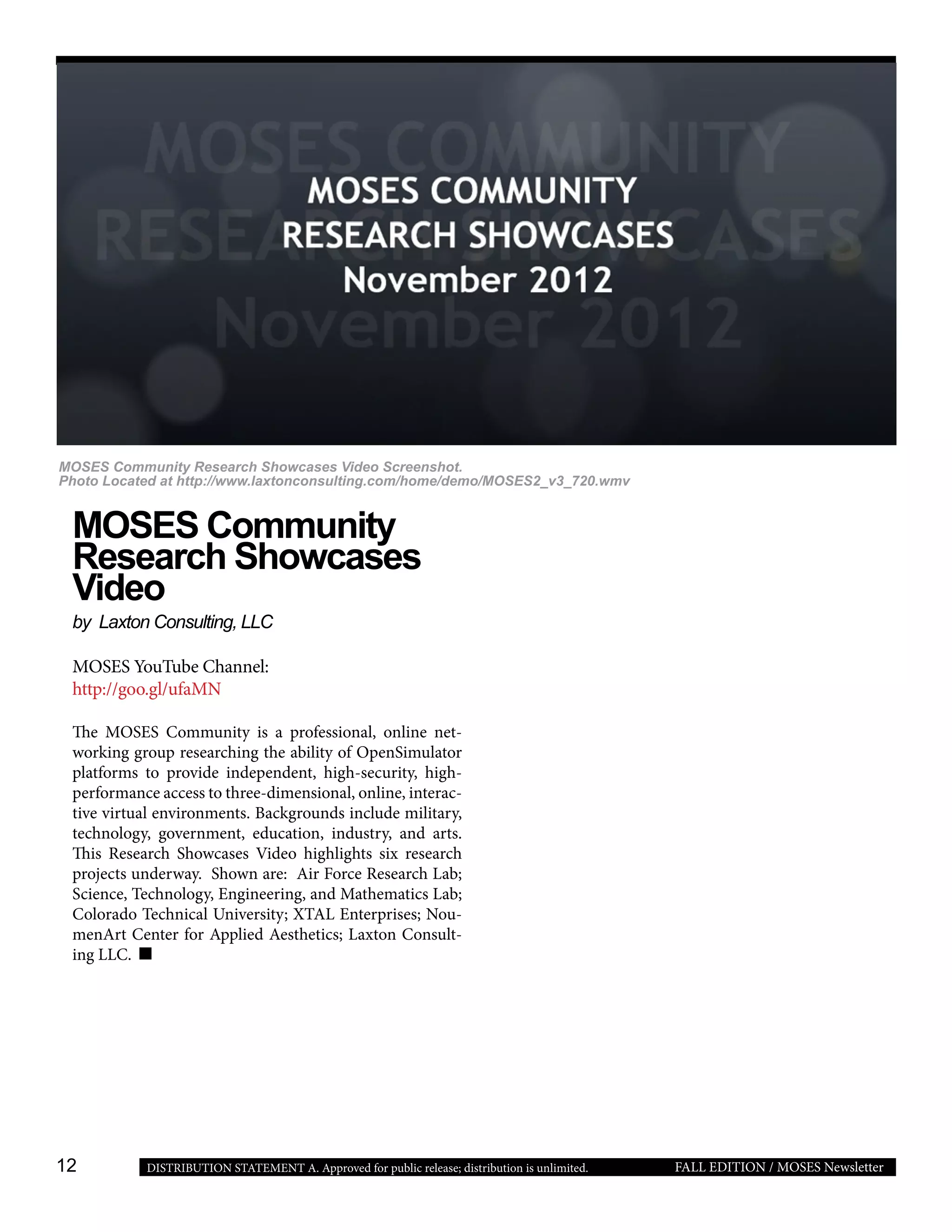 12 FALL EDITION / MOSES NewsletterDISTRIBUTION STATEMENT A. Approved for public release; distribution is unlimited.
MOSES Community
Research Showcases
Video
by Laxton Consulting, LLC
MOSES YouTube Channel:
http://goo.gl/ufaMN
The MOSES Community is a professional, online net-
working group researching the ability of OpenSimulator
platforms to provide independent, high-security, high-
performance access to three-dimensional, online, interac-
tive virtual environments. Backgrounds include military,
technology, government, education, industry, and arts.
This Research Showcases Video highlights six research
projects underway. Shown are: Air Force Research Lab;
Science, Technology, Engineering, and Mathematics Lab;
Colorado Technical University; XTAL Enterprises; Nou-
menArt Center for Applied Aesthetics; Laxton Consult-
ing LLC.
MOSES Community Research Showcases Video Screenshot.
Photo Located at http://www.laxtonconsulting.com/home/demo/MOSES2_v3_720.wmv
 