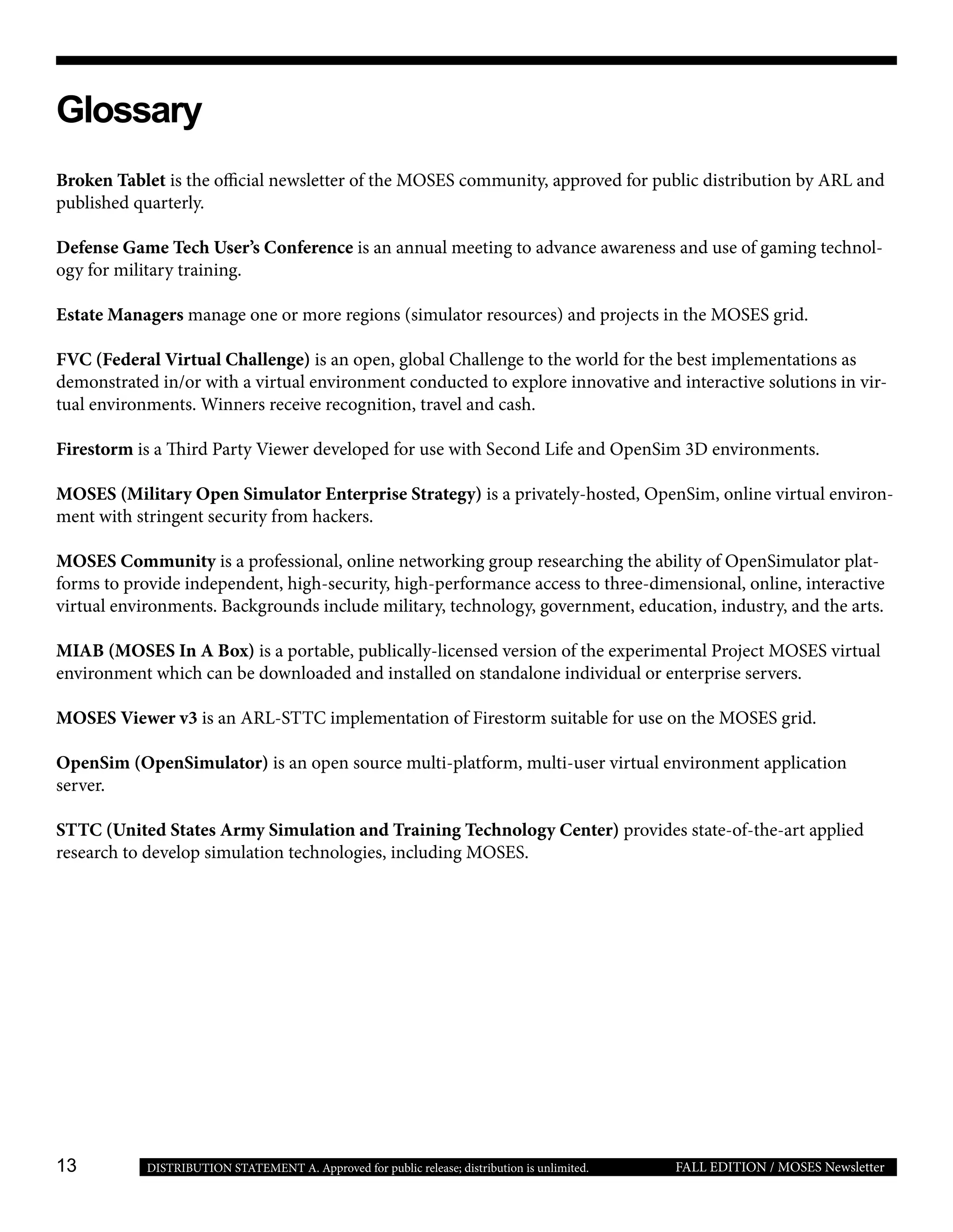 13 FALL EDITION / MOSES NewsletterDISTRIBUTION STATEMENT A. Approved for public release; distribution is unlimited.
Broken Tablet is the official newsletter of the MOSES community, approved for public distribution by ARL and
published quarterly.
Defense Game Tech User’s Conference is an annual meeting to advance awareness and use of gaming technol-
ogy for military training.
Estate Managers manage one or more regions (simulator resources) and projects in the MOSES grid.
FVC (Federal Virtual Challenge) is an open, global Challenge to the world for the best implementations as
demonstrated in/or with a virtual environment conducted to explore innovative and interactive solutions in vir-
tual environments. Winners receive recognition, travel and cash.
Firestorm is a Third Party Viewer developed for use with Second Life and OpenSim 3D environments.
MOSES (Military Open Simulator Enterprise Strategy) is a privately-hosted, OpenSim, online virtual environ-
ment with stringent security from hackers.
MOSES Community is a professional, online networking group researching the ability of OpenSimulator plat-
forms to provide independent, high-security, high-performance access to three-dimensional, online, interactive
virtual environments. Backgrounds include military, technology, government, education, industry, and the arts.
MIAB (MOSES In A Box) is a portable, publically-licensed version of the experimental Project MOSES virtual
environment which can be downloaded and installed on standalone individual or enterprise servers.
MOSES Viewer v3 is an ARL-STTC implementation of Firestorm suitable for use on the MOSES grid.
OpenSim (OpenSimulator) is an open source multi-platform, multi-user virtual environment application
server.
STTC (United States Army Simulation and Training Technology Center) provides state-of-the-art applied
research to develop simulation technologies, including MOSES.
Glossary
 