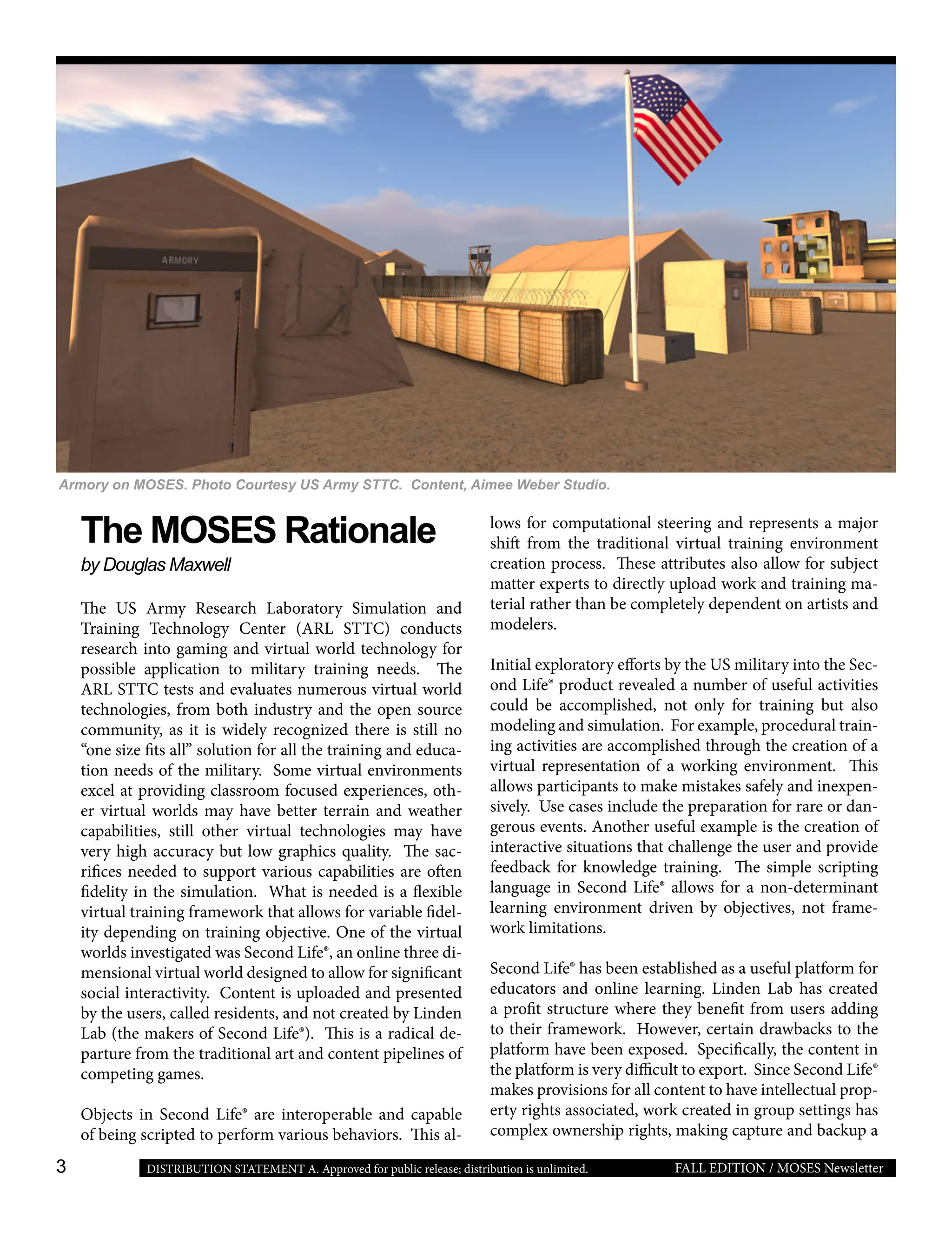 3 FALL EDITION / MOSES NewsletterDISTRIBUTION STATEMENT A. Approved for public release; distribution is unlimited.
The MOSES Rationale
by Douglas Maxwell
The US Army Research Laboratory Simulation and
Training Technology Center (ARL STTC) conducts
research into gaming and virtual world technology for
possible application to military training needs. The
ARL STTC tests and evaluates numerous virtual world
technologies, from both industry and the open source
community, as it is widely recognized there is still no
“one size fits all” solution for all the training and educa-
tion needs of the military. Some virtual environments
excel at providing classroom focused experiences, oth-
er virtual worlds may have better terrain and weather
capabilities, still other virtual technologies may have
very high accuracy but low graphics quality. The sac-
rifices needed to support various capabilities are often
fidelity in the simulation. What is needed is a flexible
virtual training framework that allows for variable fidel-
ity depending on training objective. One of the virtual
worlds investigated was Second Life®, an online three di-
mensional virtual world designed to allow for significant
social interactivity. Content is uploaded and presented
by the users, called residents, and not created by Linden
Lab (the makers of Second Life®). This is a radical de-
parture from the traditional art and content pipelines of
competing games.
Objects in Second Life® are interoperable and capable
of being scripted to perform various behaviors. This al-
lows for computational steering and represents a major
shift from the traditional virtual training environment
creation process. These attributes also allow for subject
matter experts to directly upload work and training ma-
terial rather than be completely dependent on artists and
modelers.
Initial exploratory efforts by the US military into the Sec-
ond Life® product revealed a number of useful activities
could be accomplished, not only for training but also
modeling and simulation. For example, procedural train-
ing activities are accomplished through the creation of a
virtual representation of a working environment. This
allows participants to make mistakes safely and inexpen-
sively. Use cases include the preparation for rare or dan-
gerous events. Another useful example is the creation of
interactive situations that challenge the user and provide
feedback for knowledge training. The simple scripting
language in Second Life® allows for a non-determinant
learning environment driven by objectives, not frame-
work limitations.
Second Life® has been established as a useful platform for
educators and online learning. Linden Lab has created
a profit structure where they benefit from users adding
to their framework. However, certain drawbacks to the
platform have been exposed. Specifically, the content in
the platform is very difficult to export. Since Second Life®
makes provisions for all content to have intellectual prop-
erty rights associated, work created in group settings has
complex ownership rights, making capture and backup a
Armory on MOSES. Photo Courtesy US Army STTC. Content, Aimee Weber Studio.
 