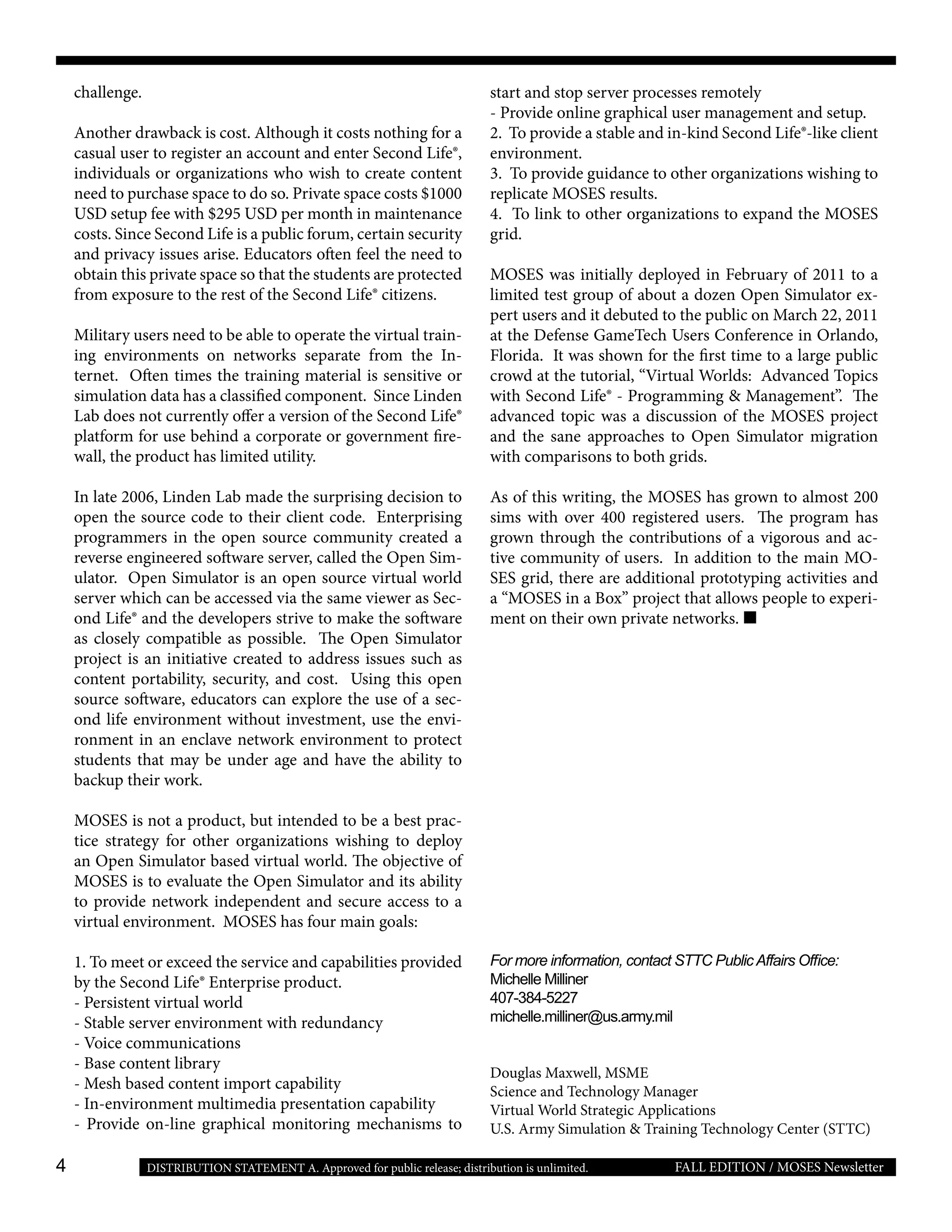 4 FALL EDITION / MOSES NewsletterDISTRIBUTION STATEMENT A. Approved for public release; distribution is unlimited.
challenge.
Another drawback is cost. Although it costs nothing for a
casual user to register an account and enter Second Life®,
individuals or organizations who wish to create content
need to purchase space to do so. Private space costs $1000
USD setup fee with $295 USD per month in maintenance
costs. Since Second Life is a public forum, certain security
and privacy issues arise. Educators often feel the need to
obtain this private space so that the students are protected
from exposure to the rest of the Second Life® citizens.
Military users need to be able to operate the virtual train-
ing environments on networks separate from the In-
ternet. Often times the training material is sensitive or
simulation data has a classified component. Since Linden
Lab does not currently offer a version of the Second Life®
platform for use behind a corporate or government fire-
wall, the product has limited utility.
In late 2006, Linden Lab made the surprising decision to
open the source code to their client code. Enterprising
programmers in the open source community created a
reverse engineered software server, called the Open Sim-
ulator. Open Simulator is an open source virtual world
server which can be accessed via the same viewer as Sec-
ond Life® and the developers strive to make the software
as closely compatible as possible. The Open Simulator
project is an initiative created to address issues such as
content portability, security, and cost. Using this open
source software, educators can explore the use of a sec-
ond life environment without investment, use the envi-
ronment in an enclave network environment to protect
students that may be under age and have the ability to
backup their work.
MOSES is not a product, but intended to be a best prac-
tice strategy for other organizations wishing to deploy
an Open Simulator based virtual world. The objective of
MOSES is to evaluate the Open Simulator and its ability
to provide network independent and secure access to a
virtual environment. MOSES has four main goals:
1. To meet or exceed the service and capabilities provided
by the Second Life® Enterprise product.
- Persistent virtual world
- Stable server environment with redundancy
- Voice communications 	
- Base content library
- Mesh based content import capability
- In-environment multimedia presentation capability
- Provide on-line graphical monitoring mechanisms to
start and stop server processes remotely
- Provide online graphical user management and setup.
2. To provide a stable and in-kind Second Life®-like client
environment.
3. To provide guidance to other organizations wishing to
replicate MOSES results.
4. To link to other organizations to expand the MOSES
grid.
MOSES was initially deployed in February of 2011 to a
limited test group of about a dozen Open Simulator ex-
pert users and it debuted to the public on March 22, 2011
at the Defense GameTech Users Conference in Orlando,
Florida. It was shown for the first time to a large public
crowd at the tutorial, “Virtual Worlds: Advanced Topics
with Second Life® - Programming & Management”. The
advanced topic was a discussion of the MOSES project
and the sane approaches to Open Simulator migration
with comparisons to both grids.
As of this writing, the MOSES has grown to almost 200
sims with over 400 registered users. The program has
grown through the contributions of a vigorous and ac-
tive community of users. In addition to the main MO-
SES grid, there are additional prototyping activities and
a “MOSES in a Box” project that allows people to experi-
ment on their own private networks.
For more information, contact STTC PublicAffairs Office:
Michelle Milliner
407-384-5227
michelle.milliner@us.army.mil
Douglas Maxwell, MSME
Science and Technology Manager
Virtual World Strategic Applications
U.S. Army Simulation & Training Technology Center (STTC)
 