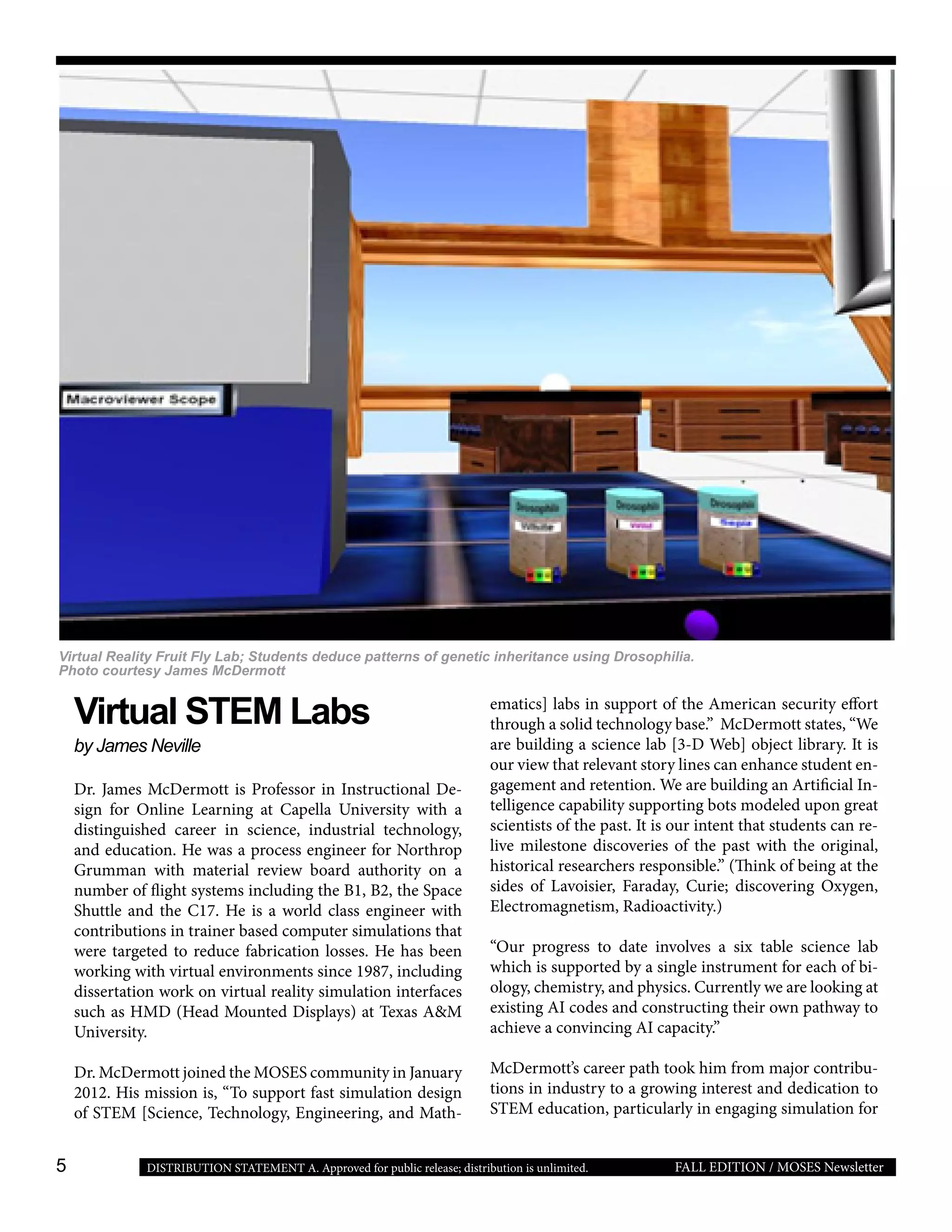 5 FALL EDITION / MOSES NewsletterDISTRIBUTION STATEMENT A. Approved for public release; distribution is unlimited.
Virtual STEM Labs
by James Neville
Dr. James McDermott is Professor in Instructional De-
sign for Online Learning at Capella University with a
distinguished career in science, industrial technology,
and education. He was a process engineer for Northrop
Grumman with material review board authority on a
number of flight systems including the B1, B2, the Space
Shuttle and the C17. He is a world class engineer with
contributions in trainer based computer simulations that
were targeted to reduce fabrication losses. He has been
working with virtual environments since 1987, including
dissertation work on virtual reality simulation interfaces
such as HMD (Head Mounted Displays) at Texas A&M
University.
Dr. McDermott joined the MOSES community in January
2012. His mission is, “To support fast simulation design
of STEM [Science, Technology, Engineering, and Math-
ematics] labs in support of the American security effort
through a solid technology base.” McDermott states, “We
are building a science lab [3-D Web] object library. It is
our view that relevant story lines can enhance student en-
gagement and retention. We are building an Artificial In-
telligence capability supporting bots modeled upon great
scientists of the past. It is our intent that students can re-
live milestone discoveries of the past with the original,
historical researchers responsible.” (Think of being at the
sides of Lavoisier, Faraday, Curie; discovering Oxygen,
Electromagnetism, Radioactivity.)
“Our progress to date involves a six table science lab
which is supported by a single instrument for each of bi-
ology, chemistry, and physics. Currently we are looking at
existing AI codes and constructing their own pathway to
achieve a convincing AI capacity.”
McDermott’s career path took him from major contribu-
tions in industry to a growing interest and dedication to
STEM education, particularly in engaging simulation for
Virtual Reality Fruit Fly Lab; Students deduce patterns of genetic inheritance using Drosophilia.
Photo courtesy James McDermott
 
